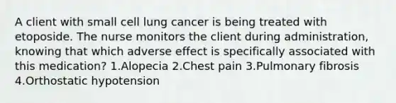 A client with small cell lung cancer is being treated with etoposide. The nurse monitors the client during administration, knowing that which adverse effect is specifically associated with this medication? 1.Alopecia 2.Chest pain 3.Pulmonary fibrosis 4.Orthostatic hypotension