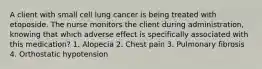 A client with small cell lung cancer is being treated with etoposide. The nurse monitors the client during administration, knowing that which adverse effect is specifically associated with this medication? 1. Alopecia 2. Chest pain 3. Pulmonary fibrosis 4. Orthostatic hypotension