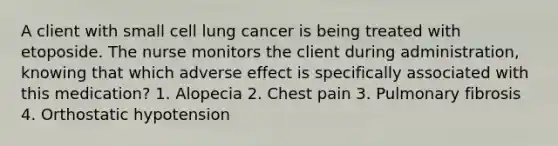 A client with small cell lung cancer is being treated with etoposide. The nurse monitors the client during administration, knowing that which adverse effect is specifically associated with this medication? 1. Alopecia 2. Chest pain 3. Pulmonary fibrosis 4. Orthostatic hypotension