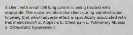 A client with small cell lung cancer is being treated with etoposide. The nurse monitors the client during administration, knowing that which adverse effect is specifically associated with this medication? a. Alopecia b. Chest pain c. Pulmonary fibrosis d. Orthostatic hypotension