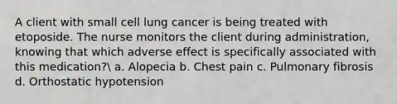 A client with small cell lung cancer is being treated with etoposide. The nurse monitors the client during administration, knowing that which adverse effect is specifically associated with this medication? a. Alopecia b. Chest pain c. Pulmonary fibrosis d. Orthostatic hypotension