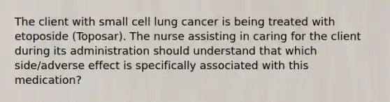 The client with small cell lung cancer is being treated with etoposide (Toposar). The nurse assisting in caring for the client during its administration should understand that which side/adverse effect is specifically associated with this medication?