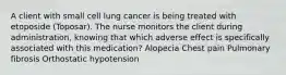 A client with small cell lung cancer is being treated with etoposide (Toposar). The nurse monitors the client during administration, knowing that which adverse effect is specifically associated with this medication? Alopecia Chest pain Pulmonary fibrosis Orthostatic hypotension