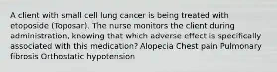 A client with small cell lung cancer is being treated with etoposide (Toposar). The nurse monitors the client during administration, knowing that which adverse effect is specifically associated with this medication? Alopecia Chest pain Pulmonary fibrosis Orthostatic hypotension