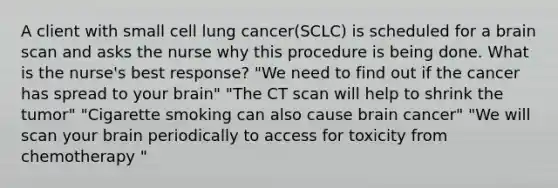 A client with small cell lung cancer(SCLC) is scheduled for a brain scan and asks the nurse why this procedure is being done. What is the nurse's best response? "We need to find out if the cancer has spread to your brain" "The CT scan will help to shrink the tumor" "Cigarette smoking can also cause brain cancer" "We will scan your brain periodically to access for toxicity from chemotherapy "