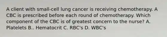 A client with small-cell lung cancer is receiving chemotherapy. A CBC is prescribed before each round of chemotherapy. Which component of the CBC is of greatest concern to the nurse? A. Platelets B.. Hematocrit C. RBC's D. WBC's