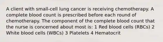 A client with small-cell lung cancer is receiving chemotherapy. A complete blood count is prescribed before each round of chemotherapy. The component of the complete blood count that the nurse is concerned about most is: 1 Red blood cells (RBCs) 2 White blood cells (WBCs) 3 Platelets 4 Hematocrit