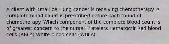 A client with small-cell lung cancer is receiving chemotherapy. A complete blood count is prescribed before each round of chemotherapy. Which component of the complete blood count is of greatest concern to the nurse? Platelets Hematocrit Red blood cells (RBCs) White blood cells (WBCs)