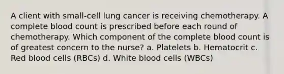 A client with small-cell lung cancer is receiving chemotherapy. A complete blood count is prescribed before each round of chemotherapy. Which component of the complete blood count is of greatest concern to the nurse? a. Platelets b. Hematocrit c. Red blood cells (RBCs) d. White blood cells (WBCs)