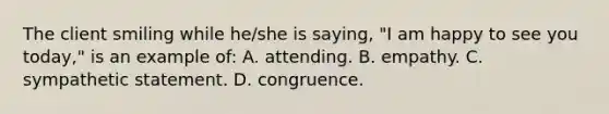 The client smiling while he/she is saying, "I am happy to see you today," is an example of: A. attending. B. empathy. C. sympathetic statement. D. congruence.