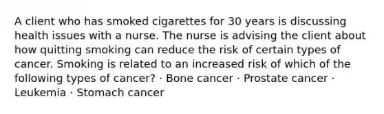 A client who has smoked cigarettes for 30 years is discussing health issues with a nurse. The nurse is advising the client about how quitting smoking can reduce the risk of certain types of cancer. Smoking is related to an increased risk of which of the following types of cancer? · Bone cancer · Prostate cancer · Leukemia · Stomach cancer