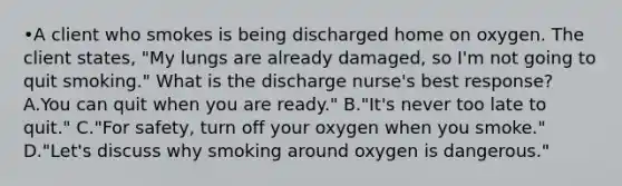 •A client who smokes is being discharged home on oxygen. The client states, "My lungs are already damaged, so I'm not going to quit smoking." What is the discharge nurse's best response? A.You can quit when you are ready." B."It's never too late to quit." C."For safety, turn off your oxygen when you smoke." D."Let's discuss why smoking around oxygen is dangerous."