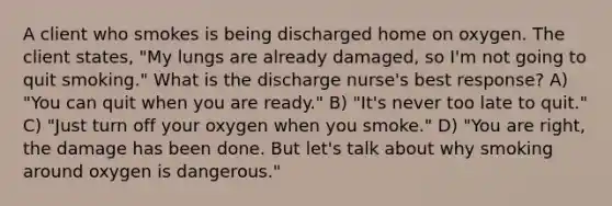 A client who smokes is being discharged home on oxygen. The client states, "My lungs are already damaged, so I'm not going to quit smoking." What is the discharge nurse's best response? A) "You can quit when you are ready." B) "It's never too late to quit." C) "Just turn off your oxygen when you smoke." D) "You are right, the damage has been done. But let's talk about why smoking around oxygen is dangerous."