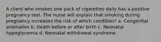 A client who smokes one pack of cigarettes daily has a positive pregnancy test. The nurse will explain that smoking during pregnancy increases the risk of which condition? a. Congenital anomalies b. Death before or after birth c. Neonatal hypoglycemia d. Neonatal withdrawal syndrome