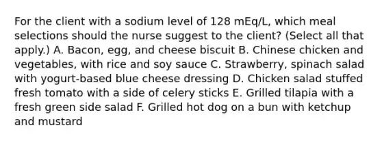 For the client with a sodium level of 128 mEq/L, which meal selections should the nurse suggest to the client? (Select all that apply.) A. Bacon, egg, and cheese biscuit B. Chinese chicken and vegetables, with rice and soy sauce C. Strawberry, spinach salad with yogurt-based blue cheese dressing D. Chicken salad stuffed fresh tomato with a side of celery sticks E. Grilled tilapia with a fresh green side salad F. Grilled hot dog on a bun with ketchup and mustard