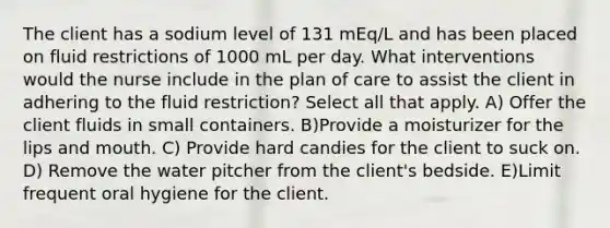 The client has a sodium level of 131 mEq/L and has been placed on fluid restrictions of 1000 mL per day. What interventions would the nurse include in the plan of care to assist the client in adhering to the fluid restriction? Select all that apply. A) Offer the client fluids in small containers. B)Provide a moisturizer for the lips and mouth. C) Provide hard candies for the client to suck on. D) Remove the water pitcher from the client's bedside. E)Limit frequent oral hygiene for the client.