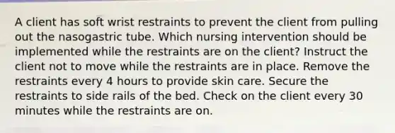 A client has soft wrist restraints to prevent the client from pulling out the nasogastric tube. Which nursing intervention should be implemented while the restraints are on the client? Instruct the client not to move while the restraints are in place. Remove the restraints every 4 hours to provide skin care. Secure the restraints to side rails of the bed. Check on the client every 30 minutes while the restraints are on.