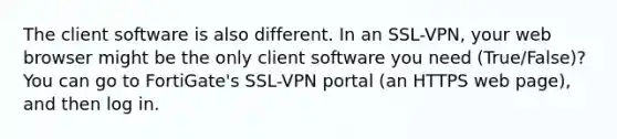 The client software is also different. In an SSL-VPN, your web browser might be the only client software you need (True/False)? You can go to FortiGate's SSL-VPN portal (an HTTPS web page), and then log in.