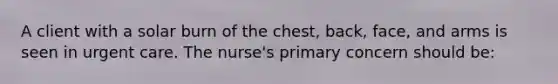 A client with a solar burn of the chest, back, face, and arms is seen in urgent care. The nurse's primary concern should be: