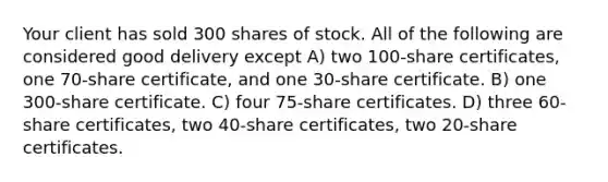 Your client has sold 300 shares of stock. All of the following are considered good delivery except A) two 100-share certificates, one 70-share certificate, and one 30-share certificate. B) one 300-share certificate. C) four 75-share certificates. D) three 60-share certificates, two 40-share certificates, two 20-share certificates.