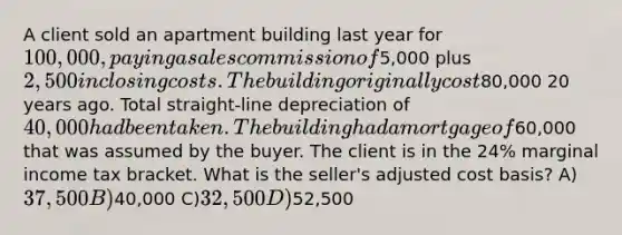 A client sold an apartment building last year for 100,000, paying a sales commission of5,000 plus 2,500 in closing costs. The building originally cost80,000 20 years ago. Total straight-line depreciation of 40,000 had been taken. The building had a mortgage of60,000 that was assumed by the buyer. The client is in the 24% marginal income tax bracket. What is the seller's adjusted cost basis? A)37,500 B)40,000 C)32,500 D)52,500