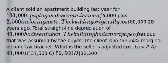 A client sold an apartment building last year for 100,000, paying a sales commission of5,000 plus 2,500 in closing costs. The building originally cost80,000 20 years ago. Total straight-line depreciation of 40,000 had been taken. The building had a mortgage of60,000 that was assumed by the buyer. The client is in the 24% marginal income tax bracket. What is the seller's adjusted cost basis? A) 40,000 B)37,500 C) 52,500 D)32,500