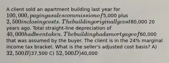 A client sold an apartment building last year for 100,000, paying a sales commission of5,000 plus 2,500 in closing costs. The building originally cost80,000 20 years ago. Total straight-line depreciation of 40,000 had been taken. The building had a mortgage of60,000 that was assumed by the buyer. The client is in the 24% marginal income tax bracket. What is the seller's adjusted cost basis? A) 32,500 B)37,500 C) 52,500 D)40,000