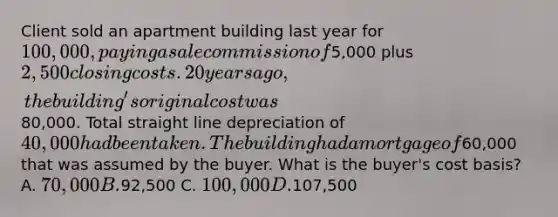 Client sold an apartment building last year for 100,000, paying a sale commission of5,000 plus 2,500 closing costs. 20 years ago, the building's original cost was80,000. Total straight line depreciation of 40,000 had been taken. The building had a mortgage of60,000 that was assumed by the buyer. What is the buyer's cost basis? A. 70,000 B.92,500 C. 100,000 D.107,500