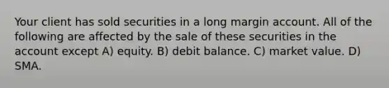 Your client has sold securities in a long margin account. All of the following are affected by the sale of these securities in the account except A) equity. B) debit balance. C) market value. D) SMA.