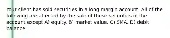 Your client has sold securities in a long margin account. All of the following are affected by the sale of these securities in the account except A) equity. B) market value. C) SMA. D) debit balance.