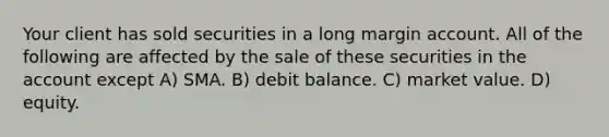 Your client has sold securities in a long margin account. All of the following are affected by the sale of these securities in the account except A) SMA. B) debit balance. C) market value. D) equity.