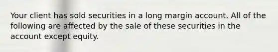 Your client has sold securities in a long margin account. All of the following are affected by the sale of these securities in the account except equity.