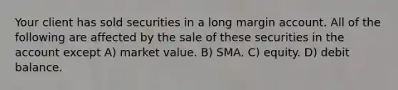 Your client has sold securities in a long margin account. All of the following are affected by the sale of these securities in the account except A) market value. B) SMA. C) equity. D) debit balance.