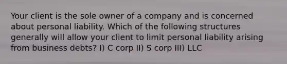 Your client is the sole owner of a company and is concerned about personal liability. Which of the following structures generally will allow your client to limit personal liability arising from business debts? I) C corp II) S corp III) LLC