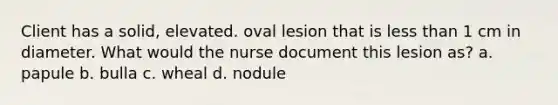 Client has a solid, elevated. oval lesion that is less than 1 cm in diameter. What would the nurse document this lesion as? a. papule b. bulla c. wheal d. nodule