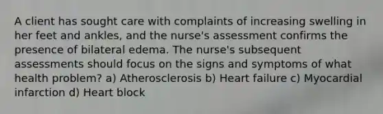 A client has sought care with complaints of increasing swelling in her feet and ankles, and the nurse's assessment confirms the presence of bilateral edema. The nurse's subsequent assessments should focus on the signs and symptoms of what health problem? a) Atherosclerosis b) Heart failure c) Myocardial infarction d) Heart block