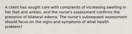 A client has sought care with complaints of increasing swelling in her feet and ankles, and the nurse's assessment confirms the presence of bilateral edema. The nurse's subsequent assessment should focus on the signs and symptoms of what health problem?