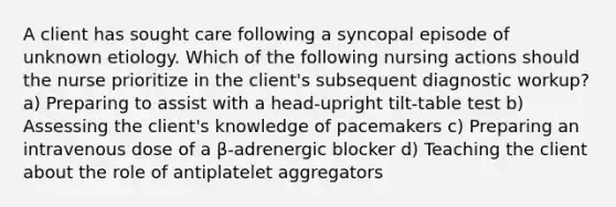 A client has sought care following a syncopal episode of unknown etiology. Which of the following nursing actions should the nurse prioritize in the client's subsequent diagnostic workup? a) Preparing to assist with a head-upright tilt-table test b) Assessing the client's knowledge of pacemakers c) Preparing an intravenous dose of a β-adrenergic blocker d) Teaching the client about the role of antiplatelet aggregators