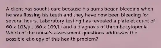 A client has sought care because his gums began bleeding when he was flossing his teeth and they have now been bleeding for several hours. Laboratory testing has revealed a platelet count of 60 x 103/μL (60 x 109/L) and a diagnosis of thrombocytopenia. Which of the nurse's assessment questions addresses the possible etiology of this health problem?