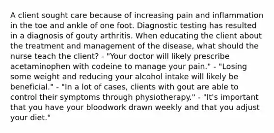 A client sought care because of increasing pain and inflammation in the toe and ankle of one foot. Diagnostic testing has resulted in a diagnosis of gouty arthritis. When educating the client about the treatment and management of the disease, what should the nurse teach the client? - "Your doctor will likely prescribe acetaminophen with codeine to manage your pain." - "Losing some weight and reducing your alcohol intake will likely be beneficial." - "In a lot of cases, clients with gout are able to control their symptoms through physiotherapy." - "It's important that you have your bloodwork drawn weekly and that you adjust your diet."