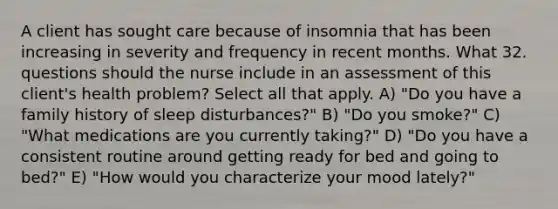 A client has sought care because of insomnia that has been increasing in severity and frequency in recent months. What 32. questions should the nurse include in an assessment of this client's health problem? Select all that apply. A) "Do you have a family history of sleep disturbances?" B) "Do you smoke?" C) "What medications are you currently taking?" D) "Do you have a consistent routine around getting ready for bed and going to bed?" E) "How would you characterize your mood lately?"