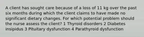 A client has sought care because of a loss of 11 kg over the past six months during which the client claims to have made no significant dietary changes. For which potential problem should the nurse assess the client? 1 Thyroid disorders 2 Diabetes insipidus 3 Pituitary dysfunction 4 Parathyroid dysfunction