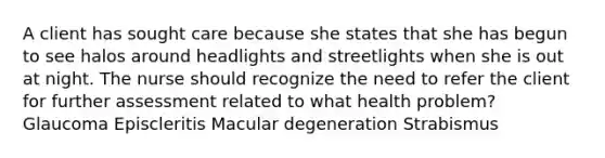 A client has sought care because she states that she has begun to see halos around headlights and streetlights when she is out at night. The nurse should recognize the need to refer the client for further assessment related to what health problem? Glaucoma Episcleritis Macular degeneration Strabismus