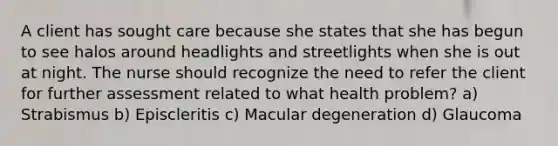 A client has sought care because she states that she has begun to see halos around headlights and streetlights when she is out at night. The nurse should recognize the need to refer the client for further assessment related to what health problem? a) Strabismus b) Episcleritis c) Macular degeneration d) Glaucoma