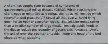 A client has sought care because of symptoms of gastroesophageal reflux disease (GERD). When teaching the client ways to minimize acid reflux, the nurse will include which recommended practice(s)? Select all that apply. -Avoid lying down for an hour or two after meals. -Eat smaller meals rather than a smaller number of large meals. -Include acidic foods in the diet to reduce the quantity of gastric acid released. -Avoid the use of over-the-counter antacids. -Keep the head of the bed elevated when sleeping.