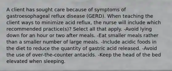 A client has sought care because of symptoms of gastroesophageal reflux disease (GERD). When teaching the client ways to minimize acid reflux, the nurse will include which recommended practice(s)? Select all that apply. -Avoid lying down for an hour or two after meals. -Eat smaller meals rather than a smaller number of large meals. -Include acidic foods in the diet to reduce the quantity of gastric acid released. -Avoid the use of over-the-counter antacids. -Keep the head of the bed elevated when sleeping.