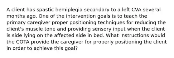 A client has spastic hemiplegia secondary to a left CVA several months ago. One of the intervention goals is to teach the primary caregiver proper positioning techniques for reducing the client's muscle tone and providing sensory input when the client is side lying on the affected side in bed. What instructions would the COTA provide the caregiver for properly positioning the client in order to achieve this goal?