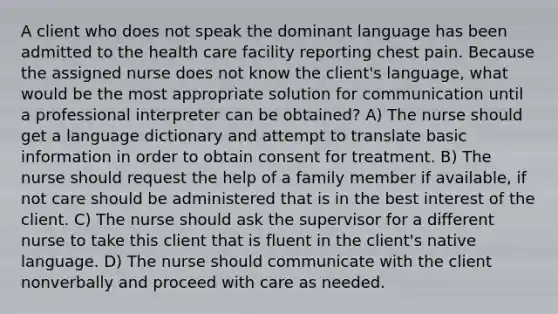 A client who does not speak the dominant language has been admitted to the health care facility reporting chest pain. Because the assigned nurse does not know the client's language, what would be the most appropriate solution for communication until a professional interpreter can be obtained? A) The nurse should get a language dictionary and attempt to translate basic information in order to obtain consent for treatment. B) The nurse should request the help of a family member if available, if not care should be administered that is in the best interest of the client. C) The nurse should ask the supervisor for a different nurse to take this client that is fluent in the client's native language. D) The nurse should communicate with the client nonverbally and proceed with care as needed.