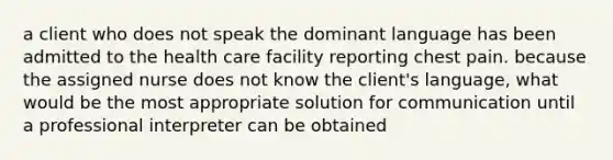 a client who does not speak the dominant language has been admitted to the health care facility reporting chest pain. because the assigned nurse does not know the client's language, what would be the most appropriate solution for communication until a professional interpreter can be obtained