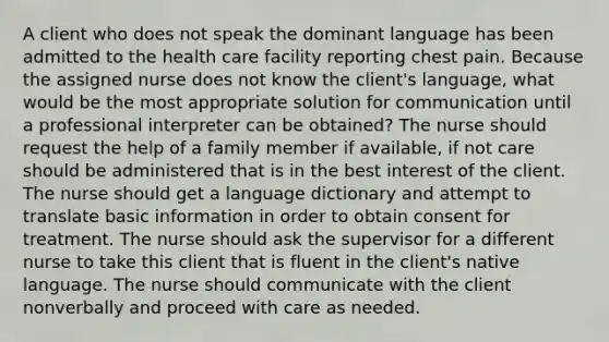 A client who does not speak the dominant language has been admitted to the health care facility reporting chest pain. Because the assigned nurse does not know the client's language, what would be the most appropriate solution for communication until a professional interpreter can be obtained? The nurse should request the help of a family member if available, if not care should be administered that is in the best interest of the client. The nurse should get a language dictionary and attempt to translate basic information in order to obtain consent for treatment. The nurse should ask the supervisor for a different nurse to take this client that is fluent in the client's native language. The nurse should communicate with the client nonverbally and proceed with care as needed.